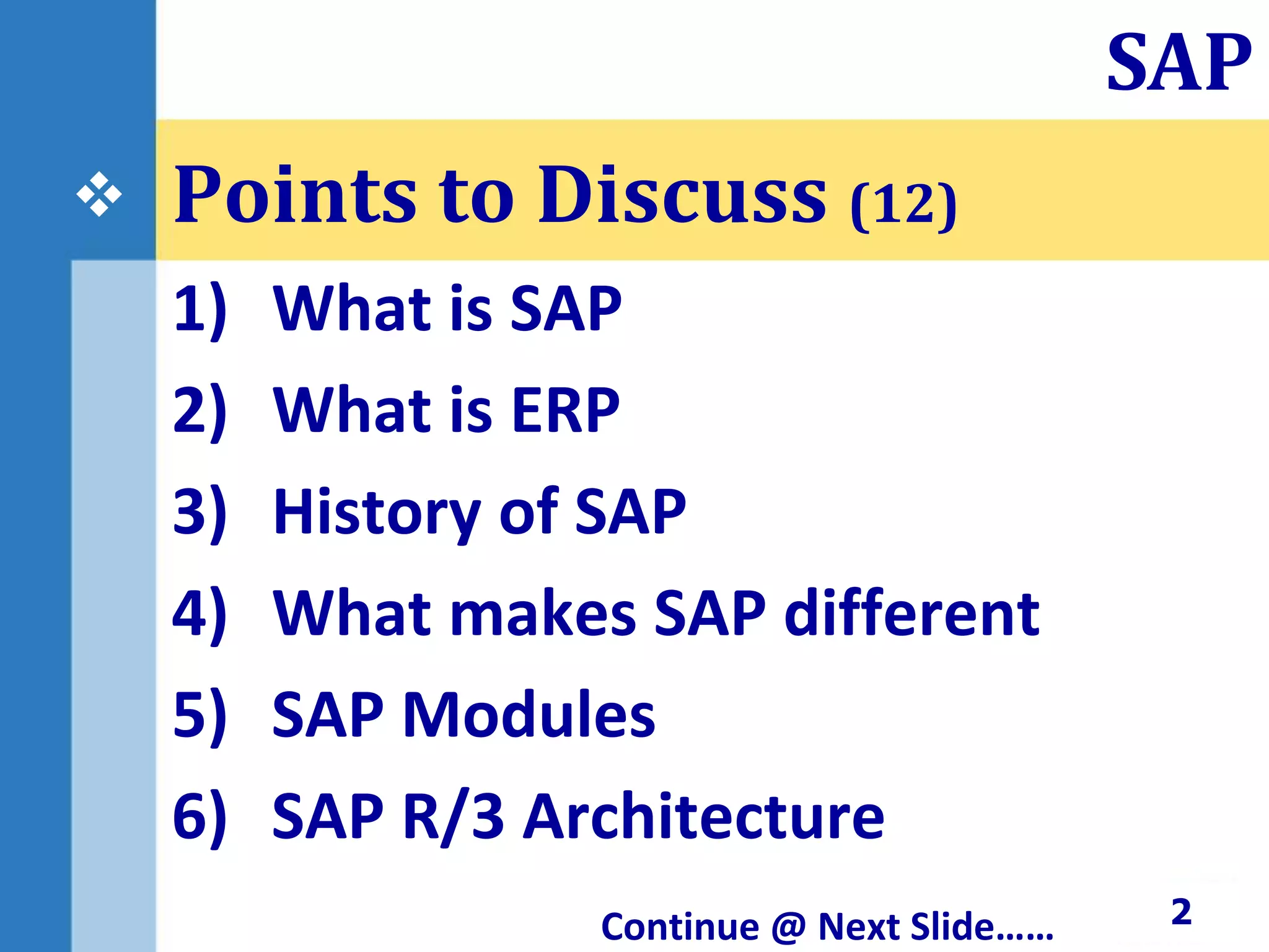 Points to Discuss (12)
1) What is SAP
2) What is ERP
3) History of SAP
4) What makes SAP different
5) SAP Modules
6) SAP R/3 Architecture
Continue @ Next Slide…… 2
SAP

 