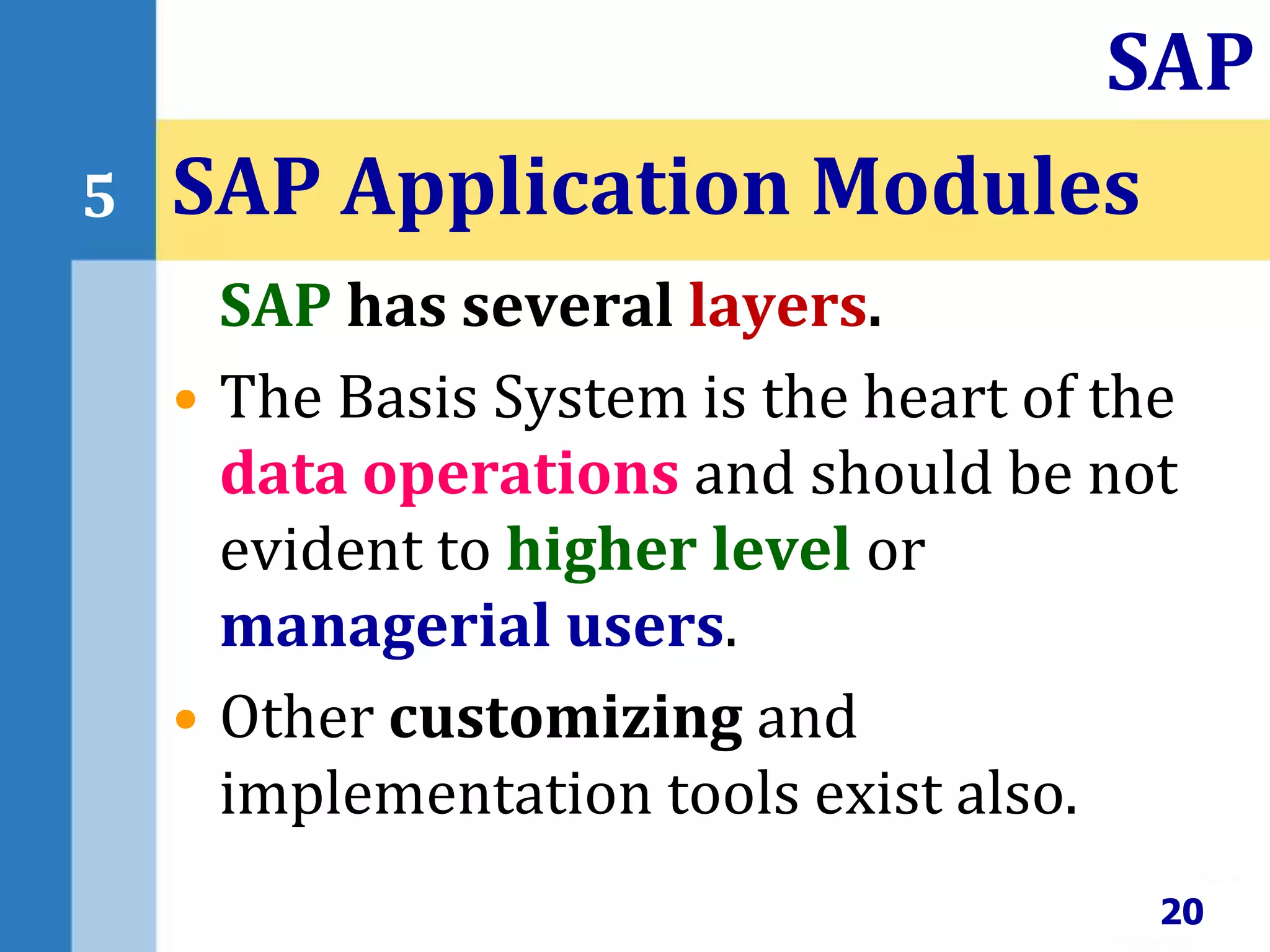 SAP has several layers.
• The Basis System is the heart of the
data operations and should be not
evident to higher level or
managerial users.
• Other customizing and
implementation tools exist also.
SAP Application Modules
20
SAP
5
 