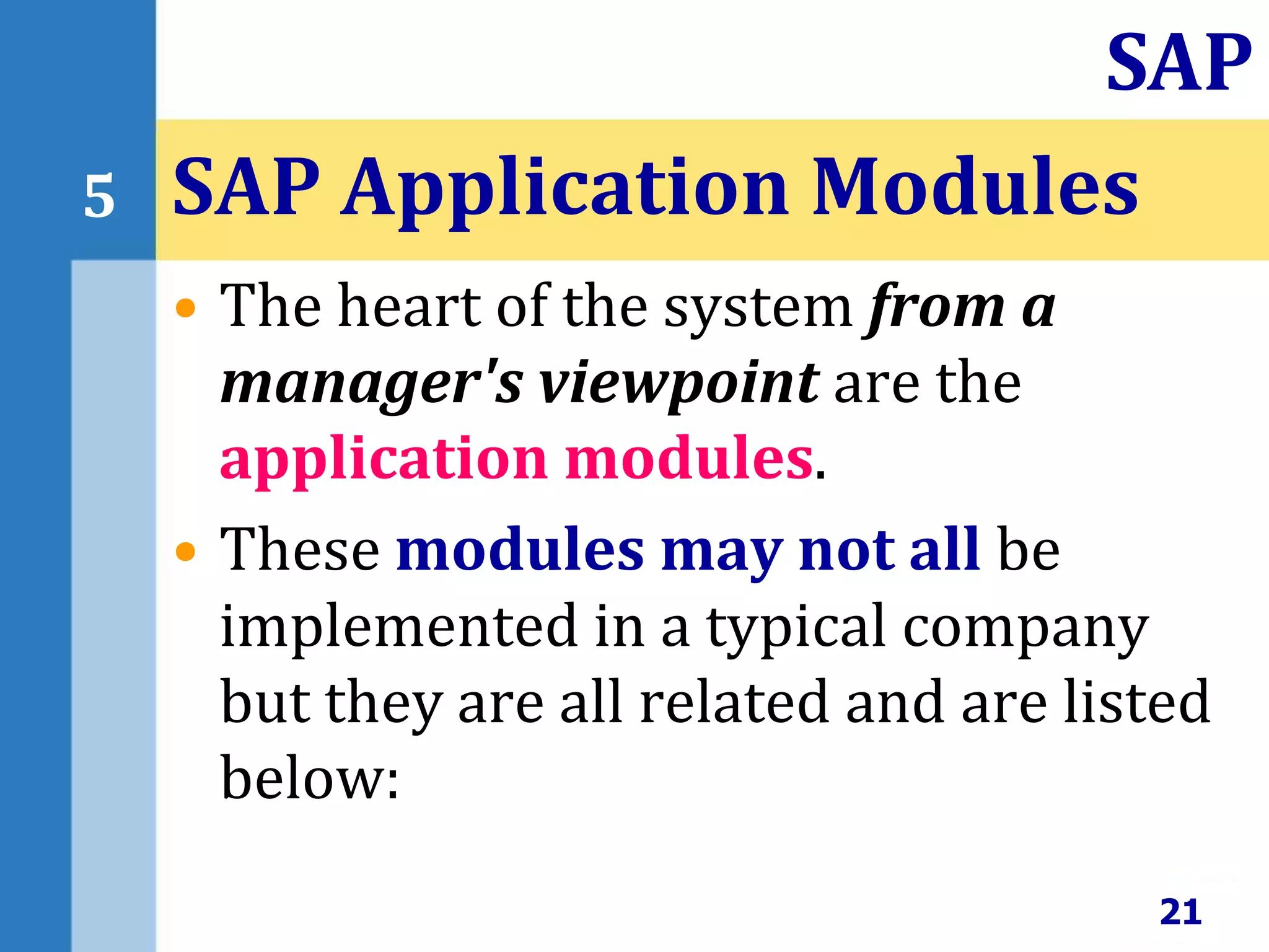 • The heart of the system from a
manager's viewpoint are the
application modules.
• These modules may not all be
implemented in a typical company
but they are all related and are listed
below:
SAP Application Modules
21
SAP
5
 