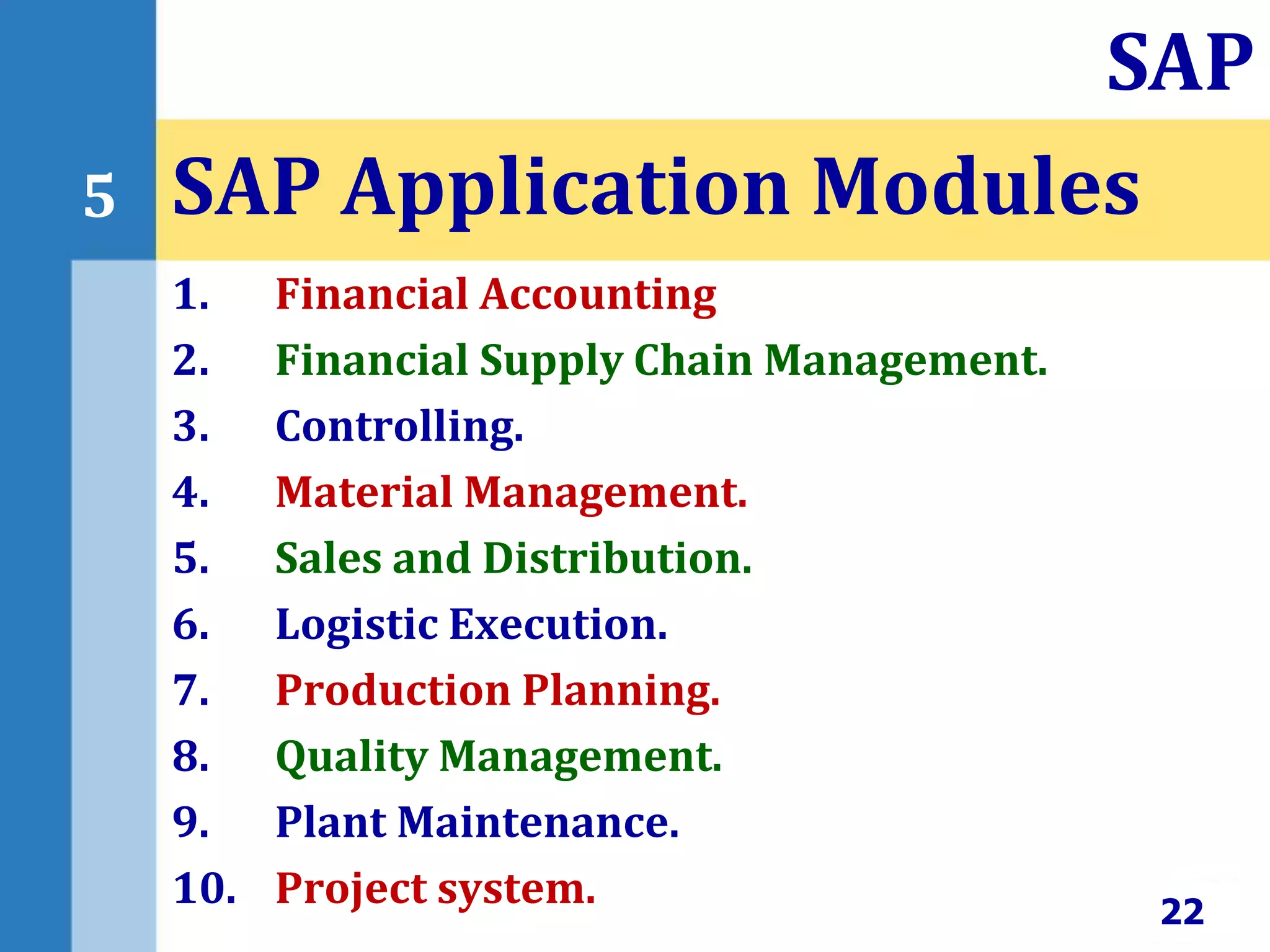 1. Financial Accounting
2. Financial Supply Chain Management.
3. Controlling.
4. Material Management.
5. Sales and Distribution.
6. Logistic Execution.
7. Production Planning.
8. Quality Management.
9. Plant Maintenance.
10. Project system.
SAP Application Modules
22
SAP
5
 