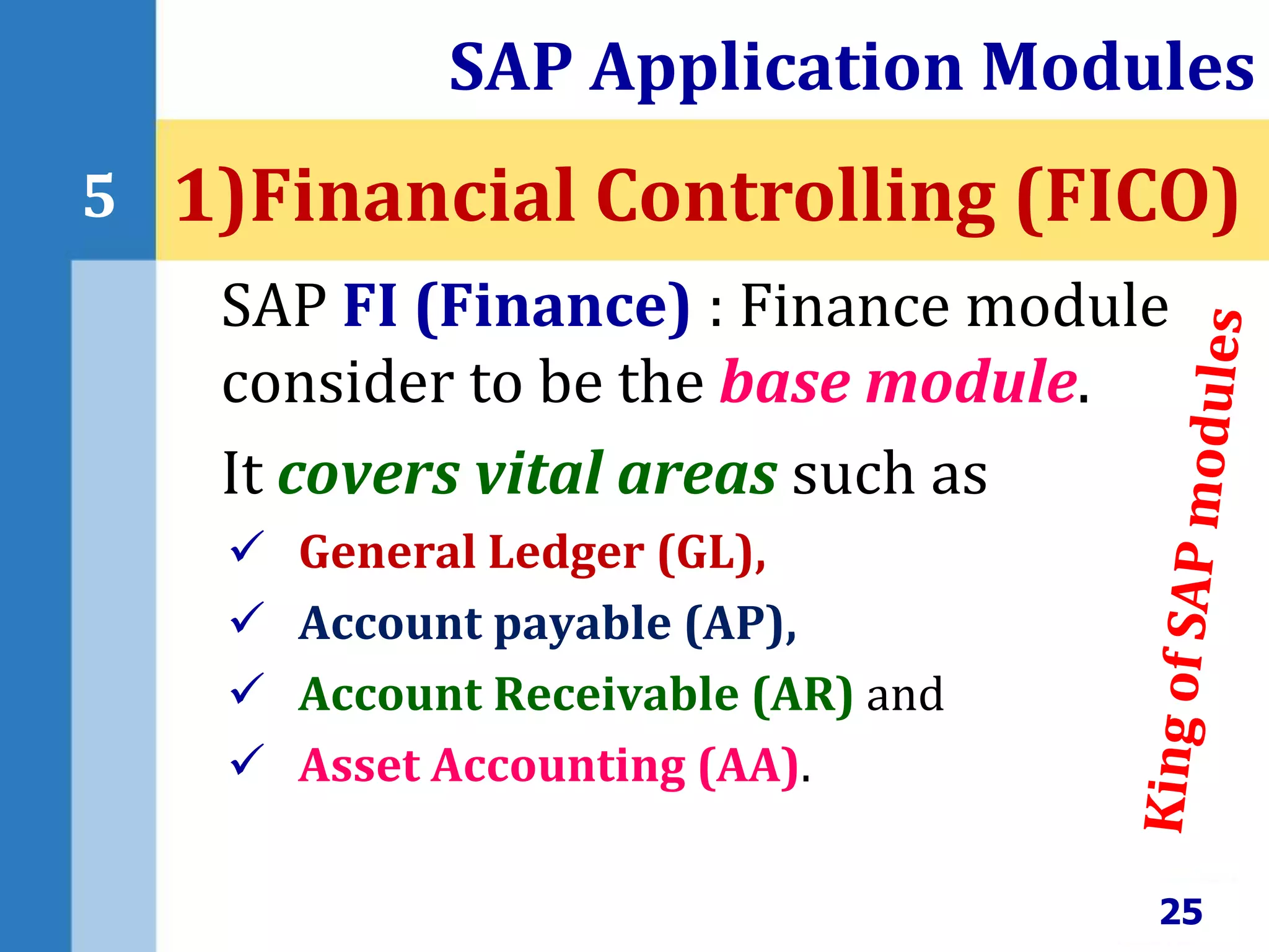 SAP FI (Finance) : Finance module
consider to be the base module.
It covers vital areas such as
 General Ledger (GL),
 Account payable (AP),
 Account Receivable (AR) and
 Asset Accounting (AA).
SAP Application Modules
25
5 1)Financial Controlling (FICO)
 