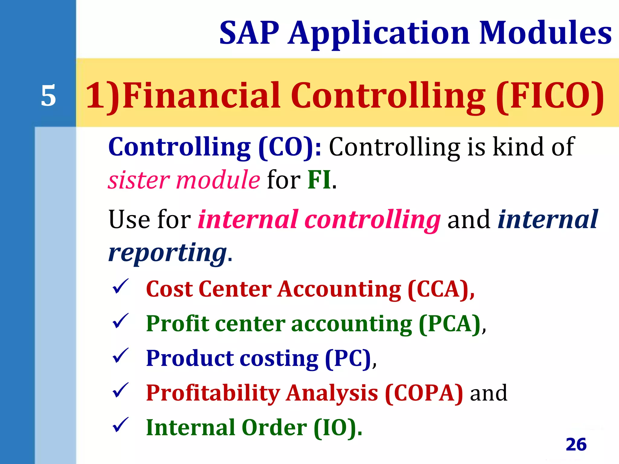 Controlling (CO): Controlling is kind of
sister module for FI.
Use for internal controlling and internal
reporting.
 Cost Center Accounting (CCA),
 Profit center accounting (PCA),
 Product costing (PC),
 Profitability Analysis (COPA) and
 Internal Order (IO).
SAP Application Modules
26
5 1)Financial Controlling (FICO)
 
