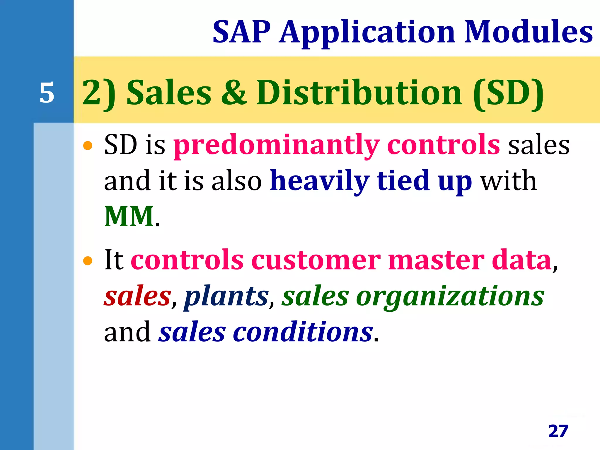 • SD is predominantly controls sales
and it is also heavily tied up with
MM.
• It controls customer master data,
sales, plants, sales organizations
and sales conditions.
SAP Application Modules
27
5 2) Sales & Distribution (SD)
 