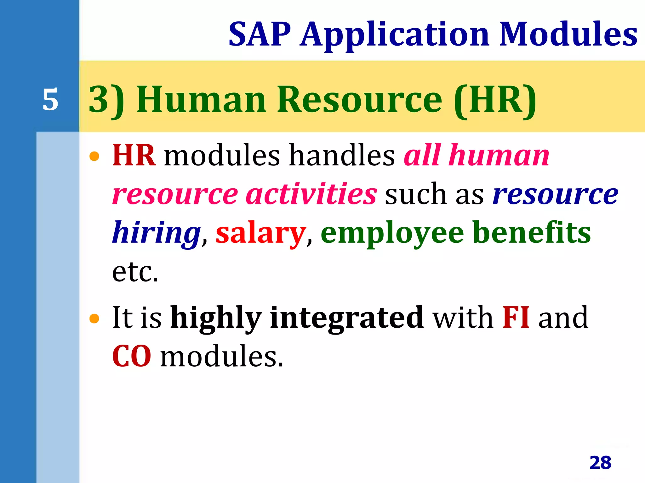 • HR modules handles all human
resource activities such as resource
hiring, salary, employee benefits
etc.
• It is highly integrated with FI and
CO modules.
SAP Application Modules
28
5 3) Human Resource (HR)
 