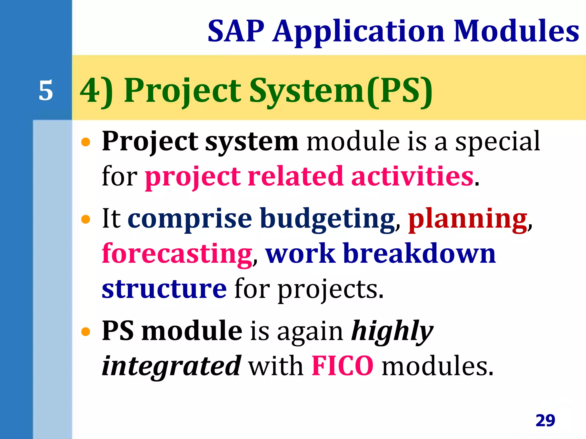 • Project system module is a special
for project related activities.
• It comprise budgeting, planning,
forecasting, work breakdown
structure for projects.
• PS module is again highly
integrated with FICO modules.
SAP Application Modules
29
5 4) Project System(PS)
 