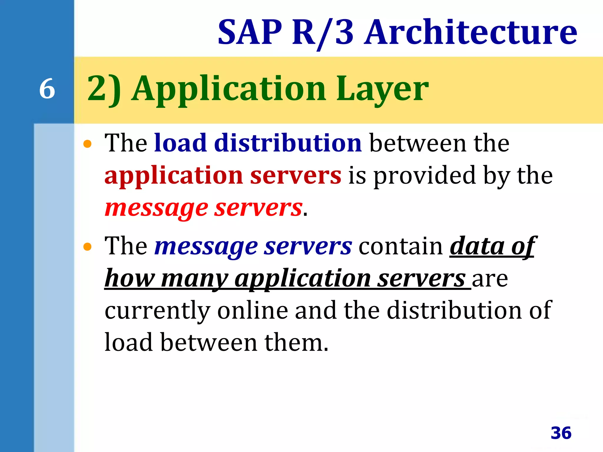 • The load distribution between the
application servers is provided by the
message servers.
• The message servers contain data of
how many application servers are
currently online and the distribution of
load between them.
SAP R/3 Architecture
36
6 2) Application Layer
 