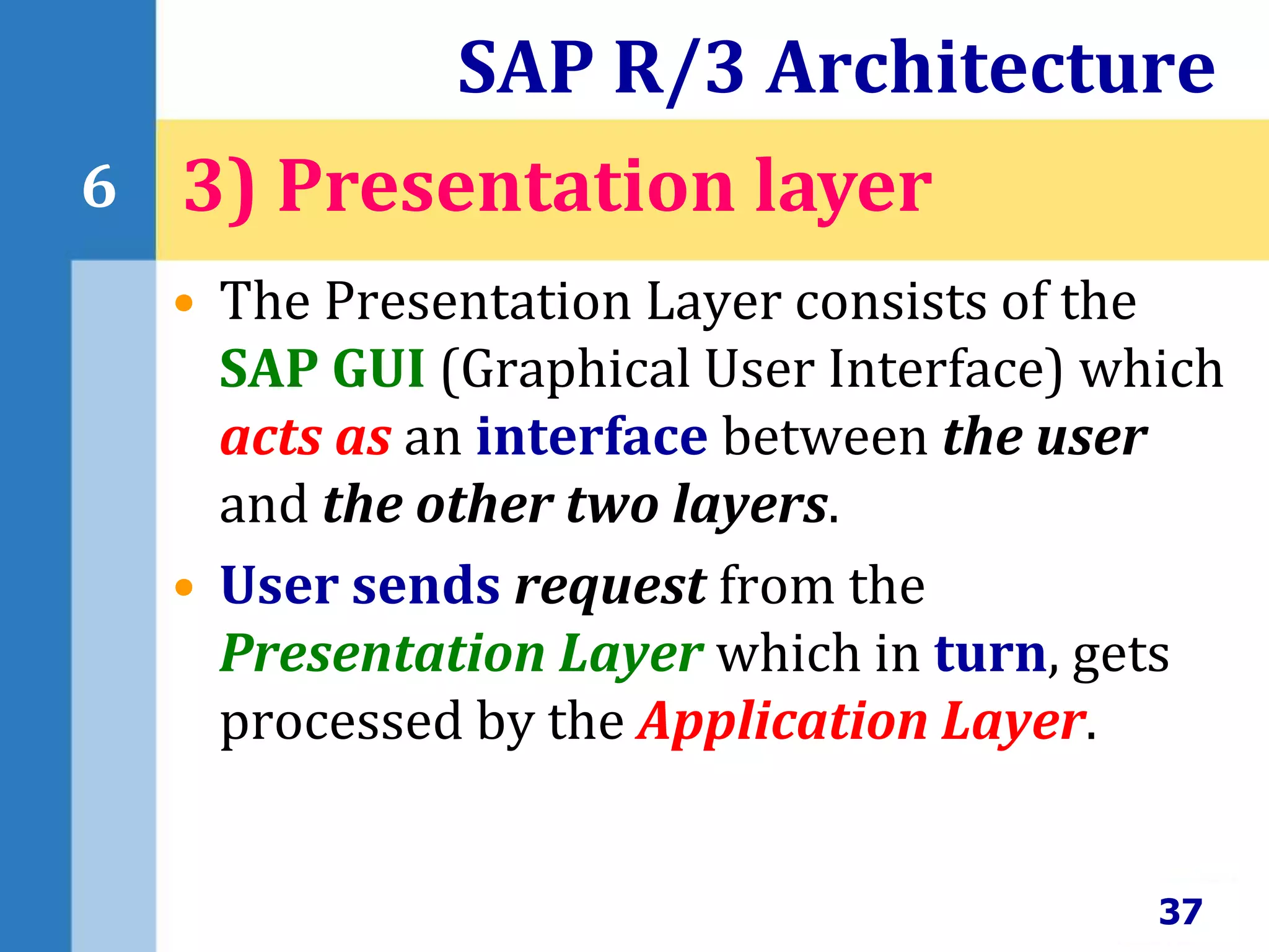 • The Presentation Layer consists of the
SAP GUI (Graphical User Interface) which
acts as an interface between the user
and the other two layers.
• User sends request from the
Presentation Layer which in turn, gets
processed by the Application Layer.
SAP R/3 Architecture
37
6 3) Presentation layer
 