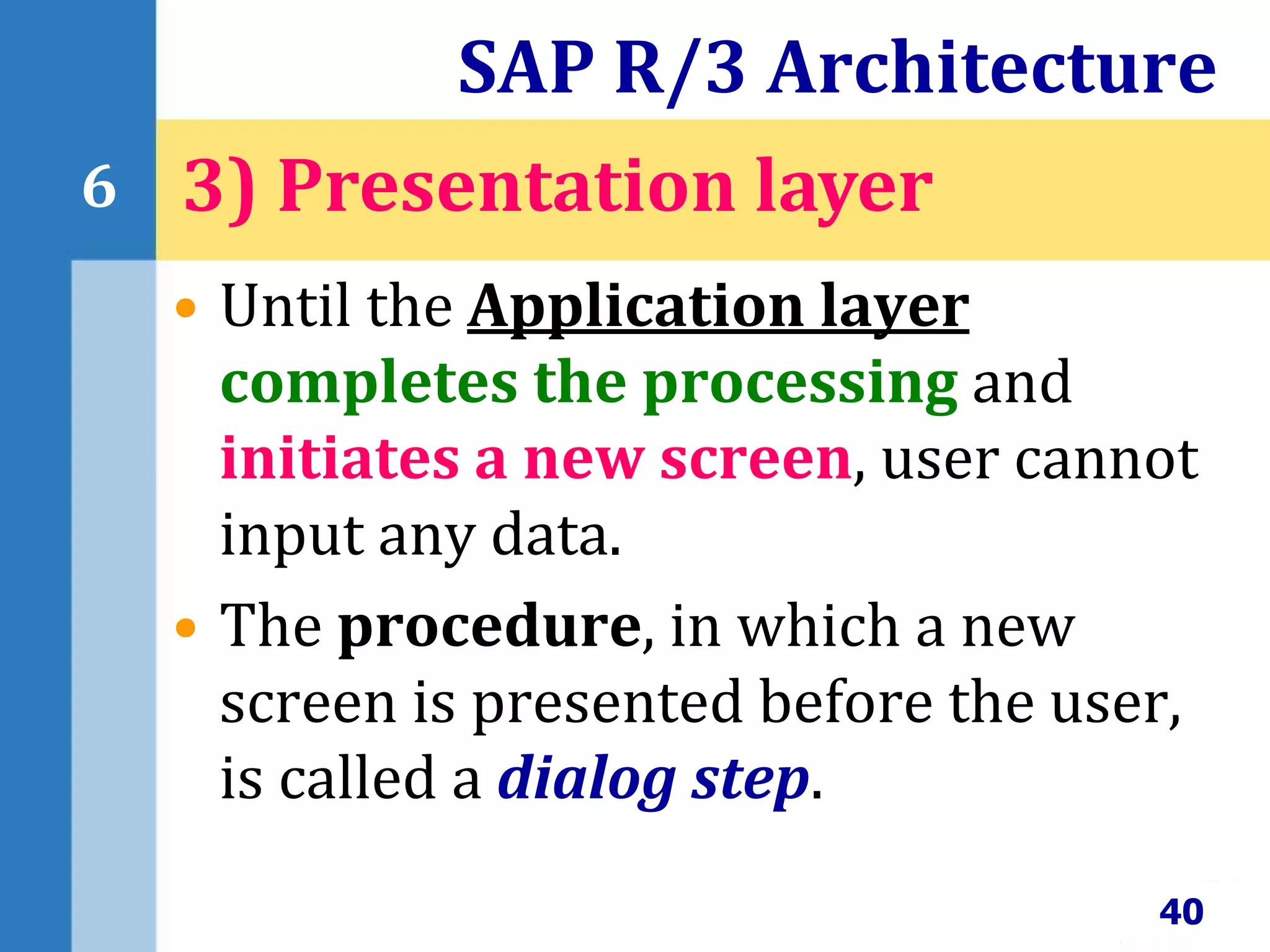 • Until the Application layer
completes the processing and
initiates a new screen, user cannot
input any data.
• The procedure, in which a new
screen is presented before the user,
is called a dialog step.
SAP R/3 Architecture
40
6 3) Presentation layer
 