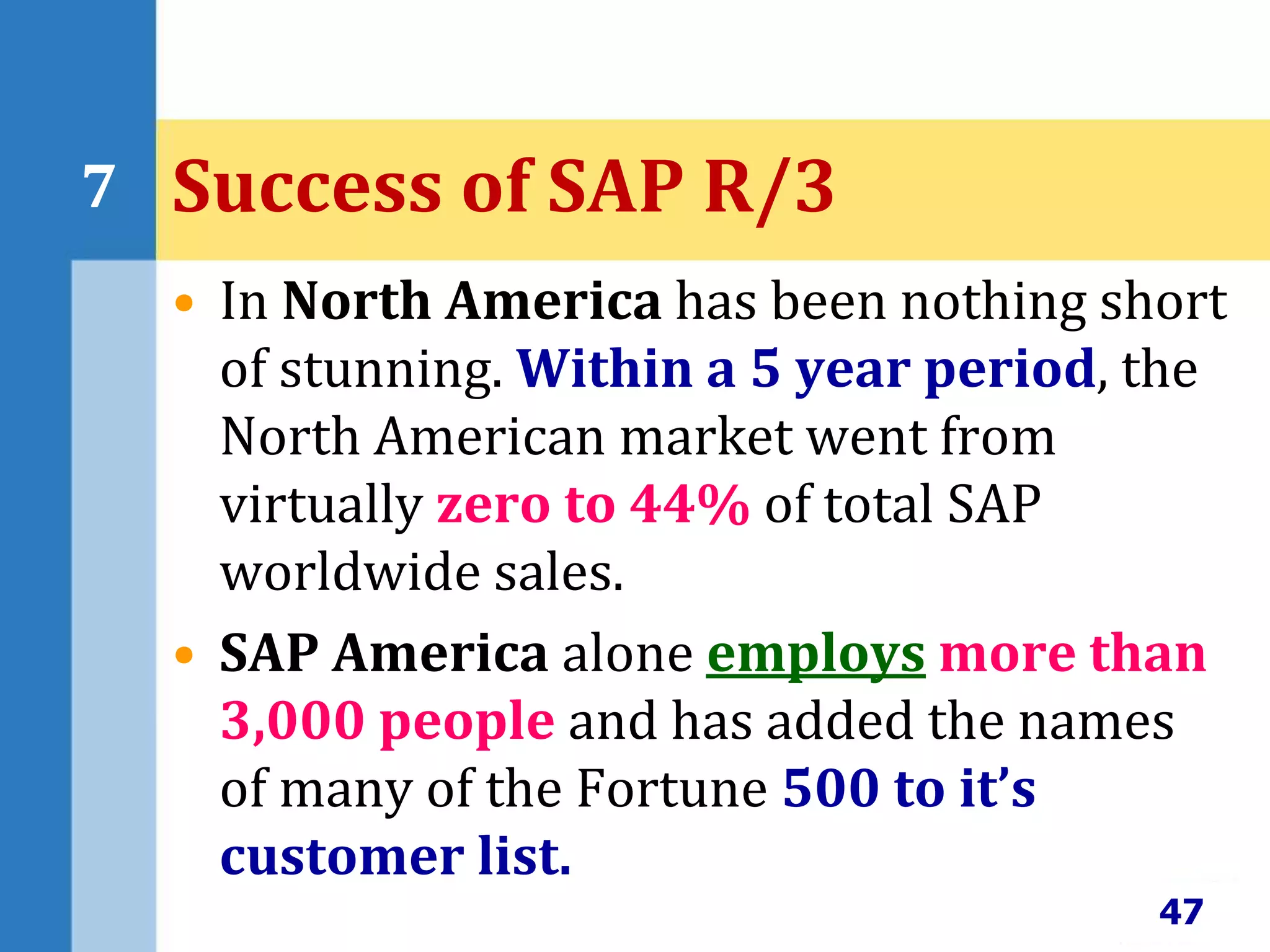 • In North America has been nothing short
of stunning. Within a 5 year period, the
North American market went from
virtually zero to 44% of total SAP
worldwide sales.
• SAP America alone employs more than
3,000 people and has added the names
of many of the Fortune 500 to it’s
customer list.
47
7 Success of SAP R/3
 