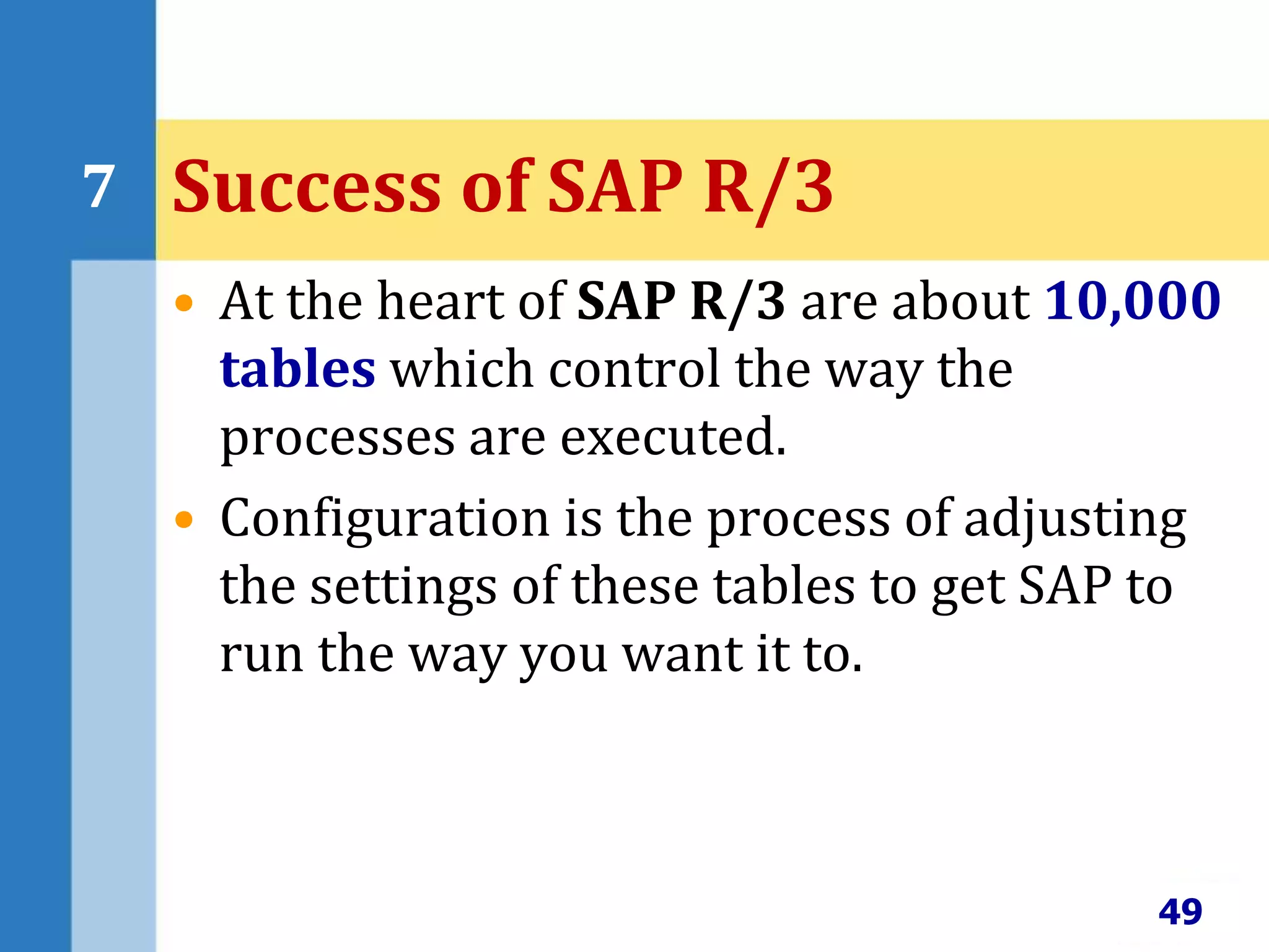 • At the heart of SAP R/3 are about 10,000
tables which control the way the
processes are executed.
• Configuration is the process of adjusting
the settings of these tables to get SAP to
run the way you want it to.
49
7 Success of SAP R/3
 