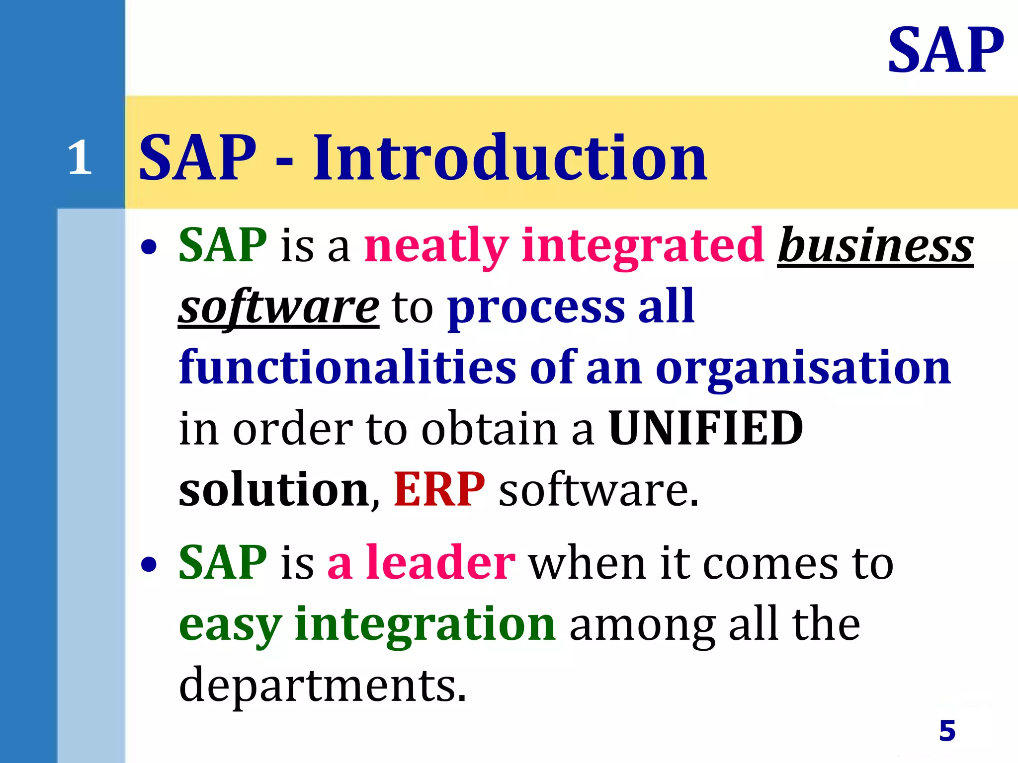 • SAP is a neatly integrated business
software to process all
functionalities of an organisation
in order to obtain a UNIFIED
solution, ERP software.
• SAP is a leader when it comes to
easy integration among all the
departments.
SAP - Introduction
5
SAP
1
 