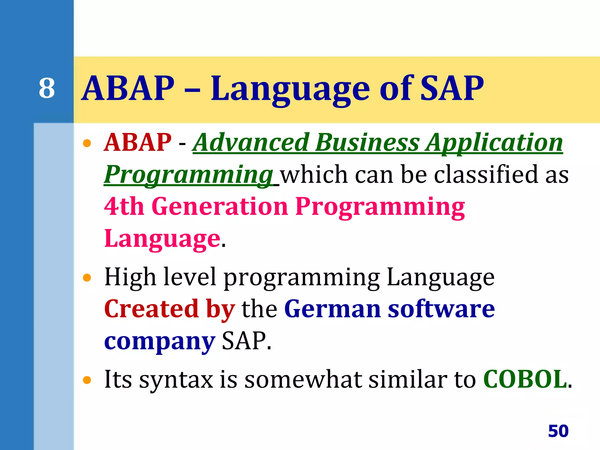 • ABAP - Advanced Business Application
Programming which can be classified as
4th Generation Programming
Language.
• High level programming Language
Created by the German software
company SAP.
• Its syntax is somewhat similar to COBOL.
50
8 ABAP – Language of SAP
 