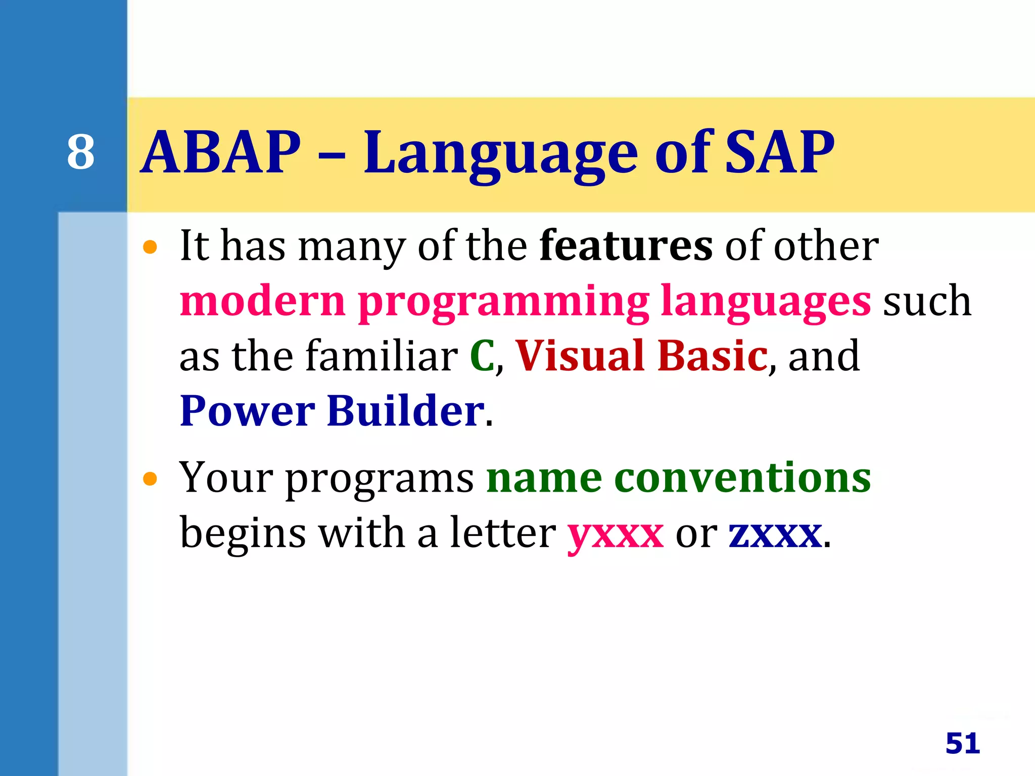 • It has many of the features of other
modern programming languages such
as the familiar C, Visual Basic, and
Power Builder.
• Your programs name conventions
begins with a letter yxxx or zxxx.
51
8 ABAP – Language of SAP
 