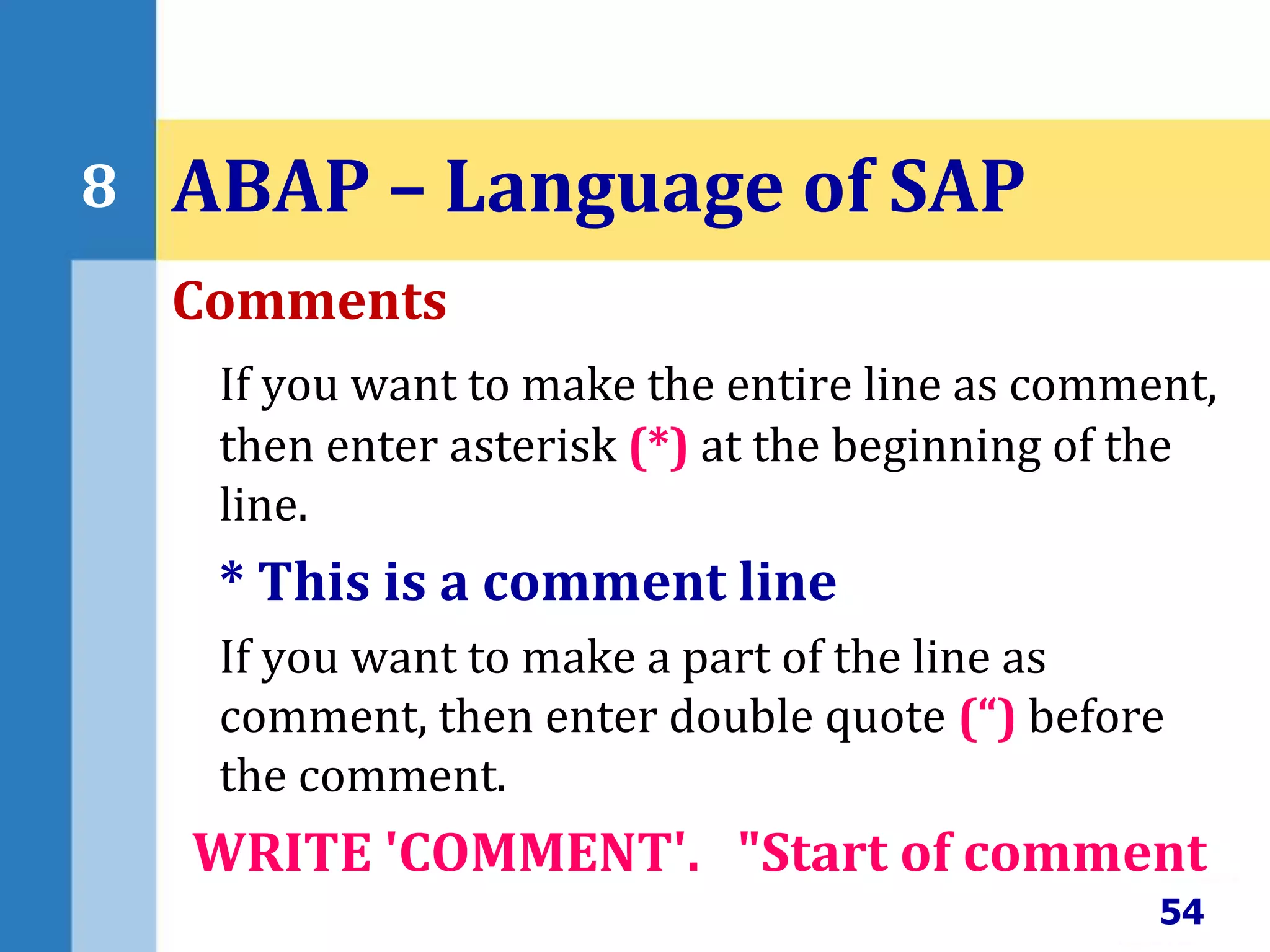 Comments
If you want to make the entire line as comment,
then enter asterisk (*) at the beginning of the
line.
* This is a comment line
If you want to make a part of the line as
comment, then enter double quote (“) before
the comment.
WRITE 'COMMENT'. "Start of comment
54
8 ABAP – Language of SAP
 