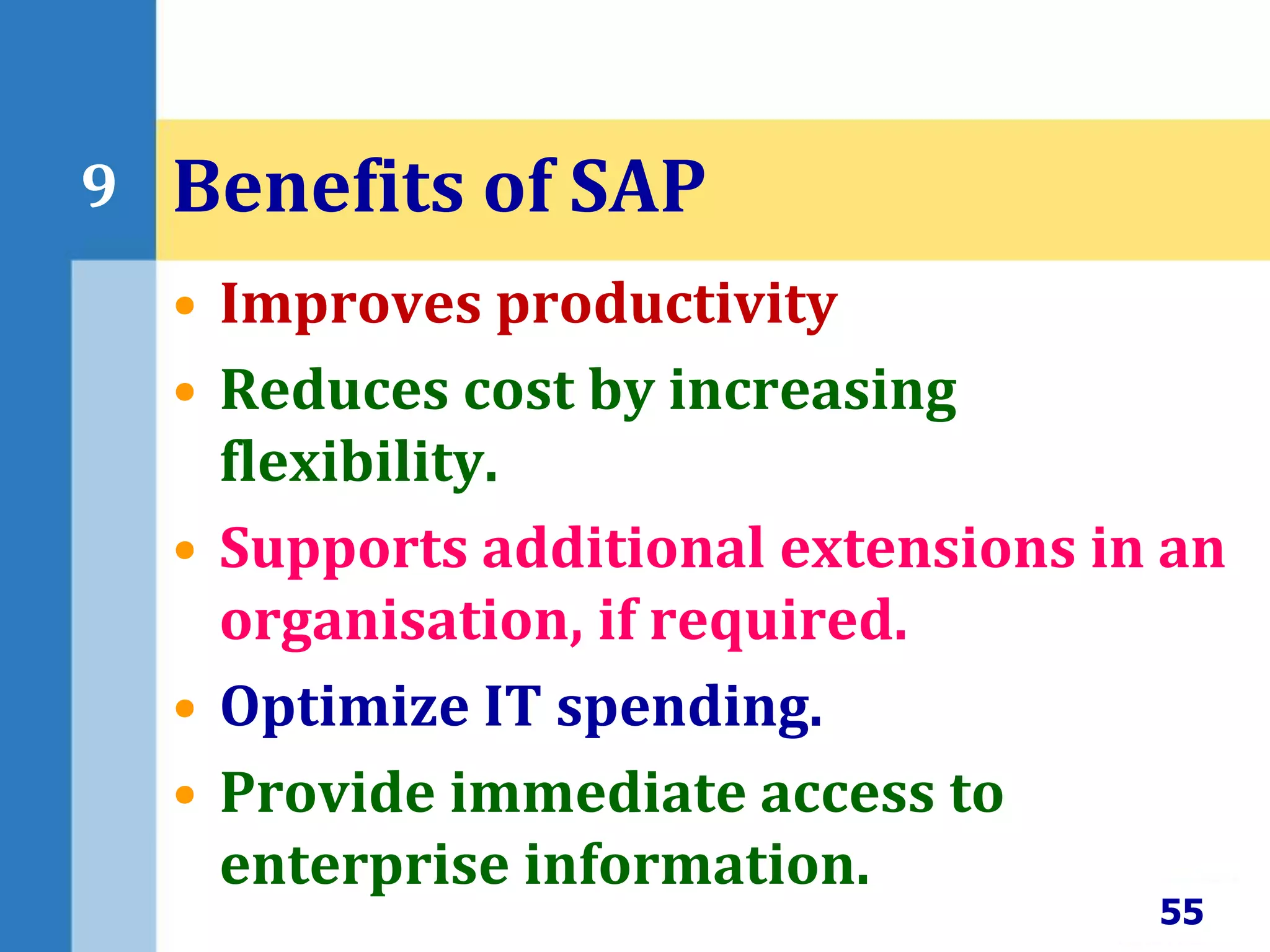 • Improves productivity
• Reduces cost by increasing
flexibility.
• Supports additional extensions in an
organisation, if required.
• Optimize IT spending.
• Provide immediate access to
enterprise information.
55
9 Benefits of SAP
 