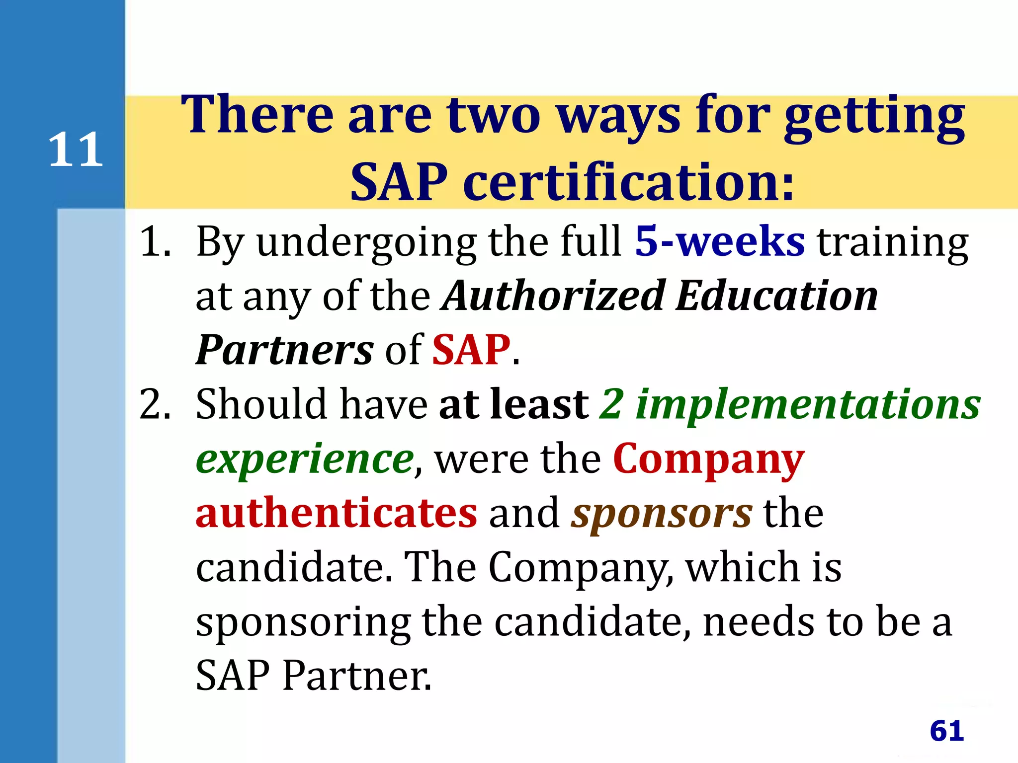 61
11
There are two ways for getting
SAP certification:
1. By undergoing the full 5-weeks training
at any of the Authorized Education
Partners of SAP.
2. Should have at least 2 implementations
experience, were the Company
authenticates and sponsors the
candidate. The Company, which is
sponsoring the candidate, needs to be a
SAP Partner.
 