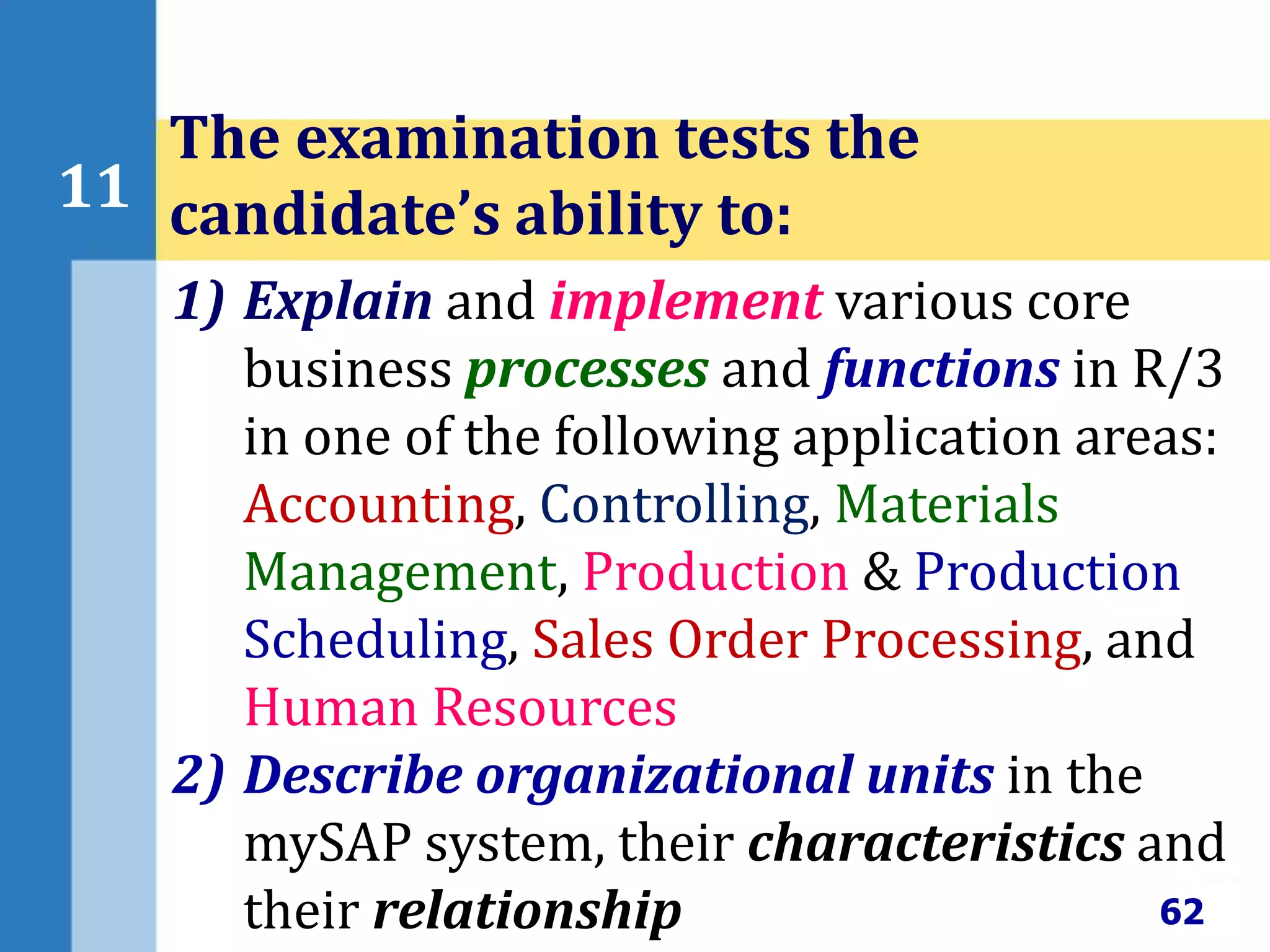 62
11
The examination tests the
candidate’s ability to:
1) Explain and implement various core
business processes and functions in R/3
in one of the following application areas:
Accounting, Controlling, Materials
Management, Production & Production
Scheduling, Sales Order Processing, and
Human Resources
2) Describe organizational units in the
mySAP system, their characteristics and
their relationship
 