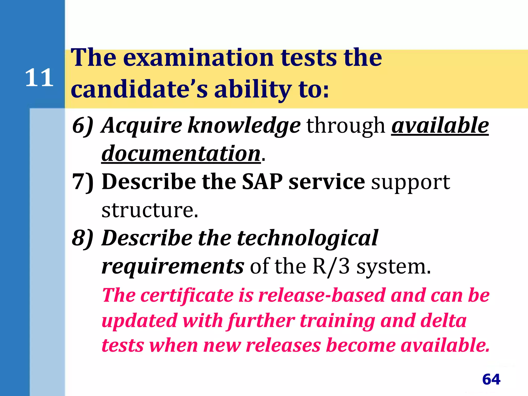 64
11
The examination tests the
candidate’s ability to:
6) Acquire knowledge through available
documentation.
7) Describe the SAP service support
structure.
8) Describe the technological
requirements of the R/3 system.
The certificate is release-based and can be
updated with further training and delta
tests when new releases become available.
 
