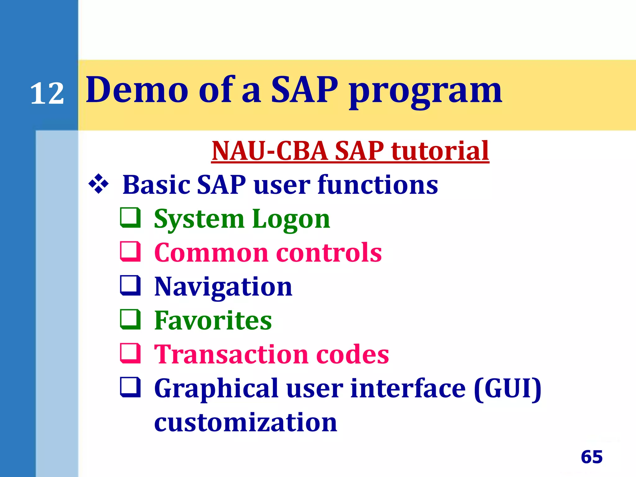 65
12 Demo of a SAP program
NAU-CBA SAP tutorial
 Basic SAP user functions
 System Logon
 Common controls
 Navigation
 Favorites
 Transaction codes
 Graphical user interface (GUI)
customization
 