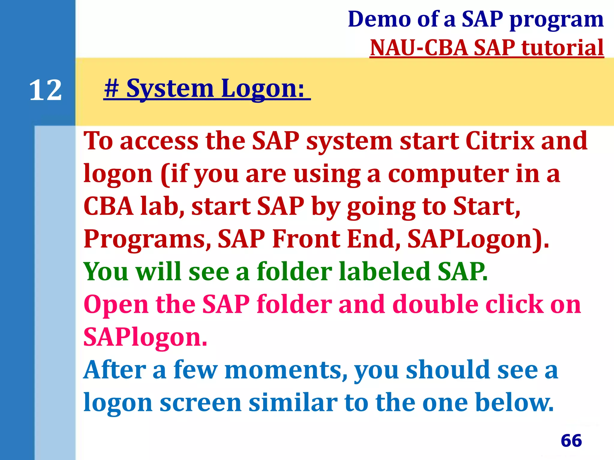 66
12
Demo of a SAP program
NAU-CBA SAP tutorial
To access the SAP system start Citrix and
logon (if you are using a computer in a
CBA lab, start SAP by going to Start,
Programs, SAP Front End, SAPLogon).
You will see a folder labeled SAP.
Open the SAP folder and double click on
SAPlogon.
After a few moments, you should see a
logon screen similar to the one below.
# System Logon:
 
