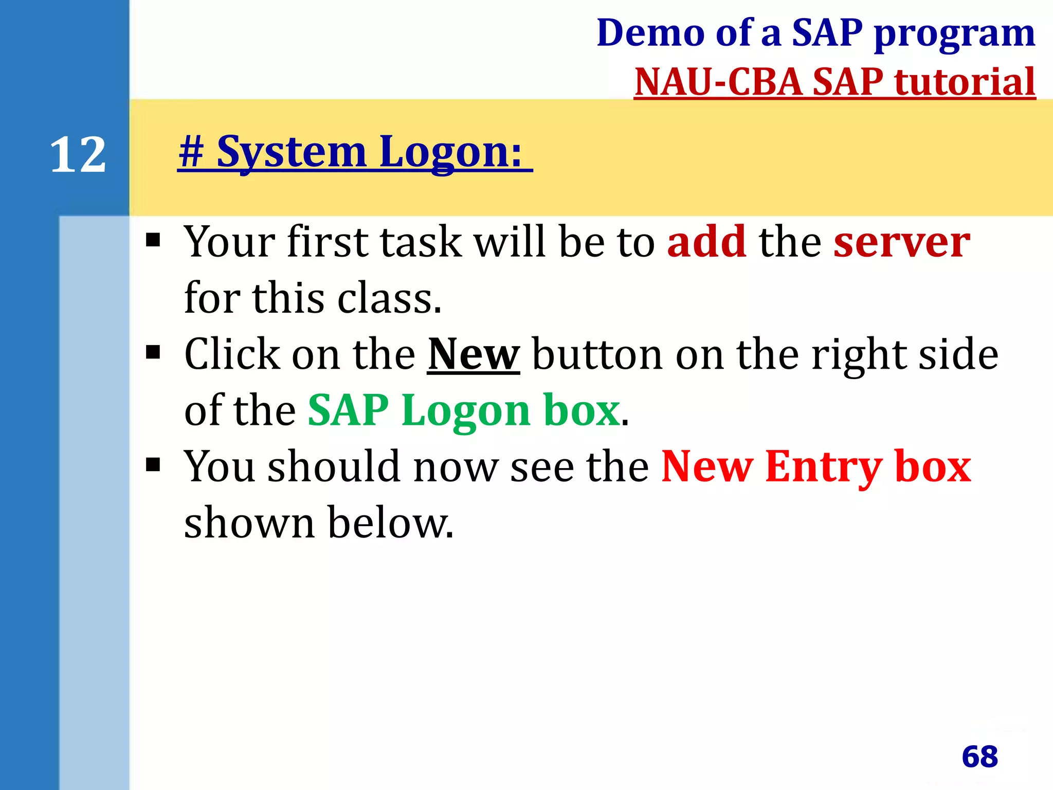 68
12
Demo of a SAP program
NAU-CBA SAP tutorial
 Your first task will be to add the server
for this class.
 Click on the New button on the right side
of the SAP Logon box.
 You should now see the New Entry box
shown below.
# System Logon:
 