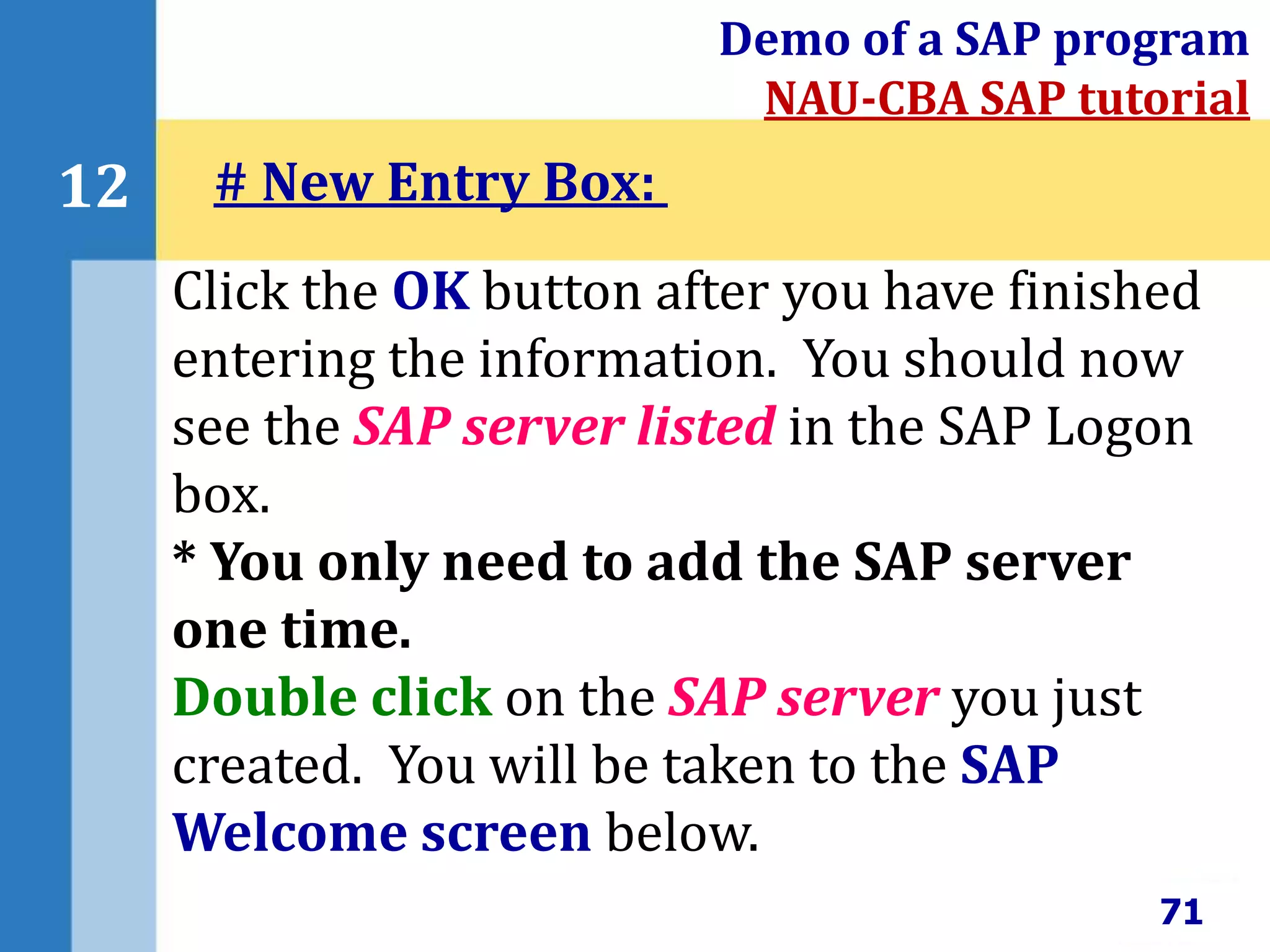 71
12
Demo of a SAP program
NAU-CBA SAP tutorial
Click the OK button after you have finished
entering the information. You should now
see the SAP server listed in the SAP Logon
box.
* You only need to add the SAP server
one time.
Double click on the SAP server you just
created. You will be taken to the SAP
Welcome screen below.
# New Entry Box:
 