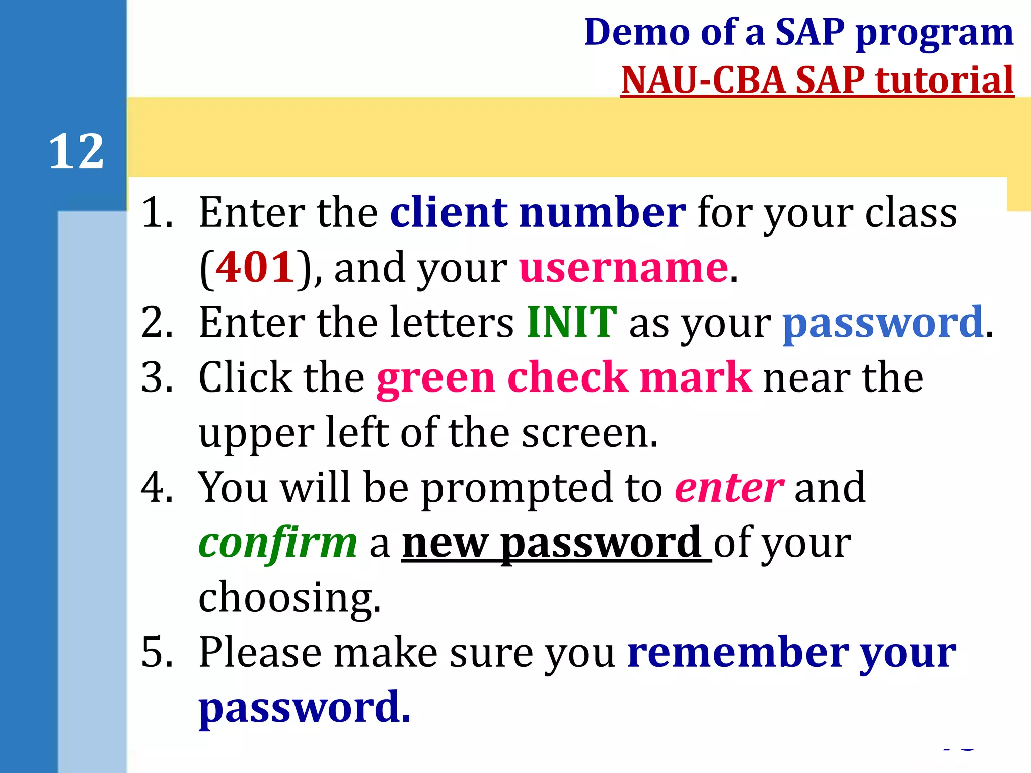 73
12
Demo of a SAP program
NAU-CBA SAP tutorial
1. Enter the client number for your class
(401), and your username.
2. Enter the letters INIT as your password.
3. Click the green check mark near the
upper left of the screen.
4. You will be prompted to enter and
confirm a new password of your
choosing.
5. Please make sure you remember your
password.
 
