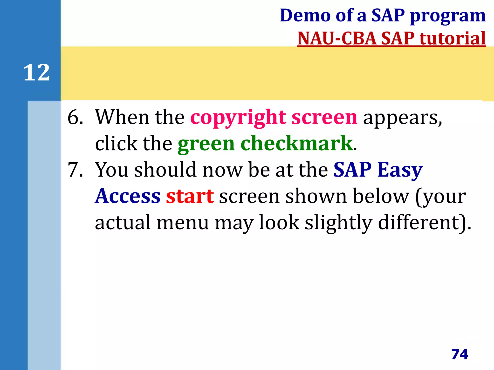 74
12
Demo of a SAP program
NAU-CBA SAP tutorial
6. When the copyright screen appears,
click the green checkmark.
7. You should now be at the SAP Easy
Access start screen shown below (your
actual menu may look slightly different).
 