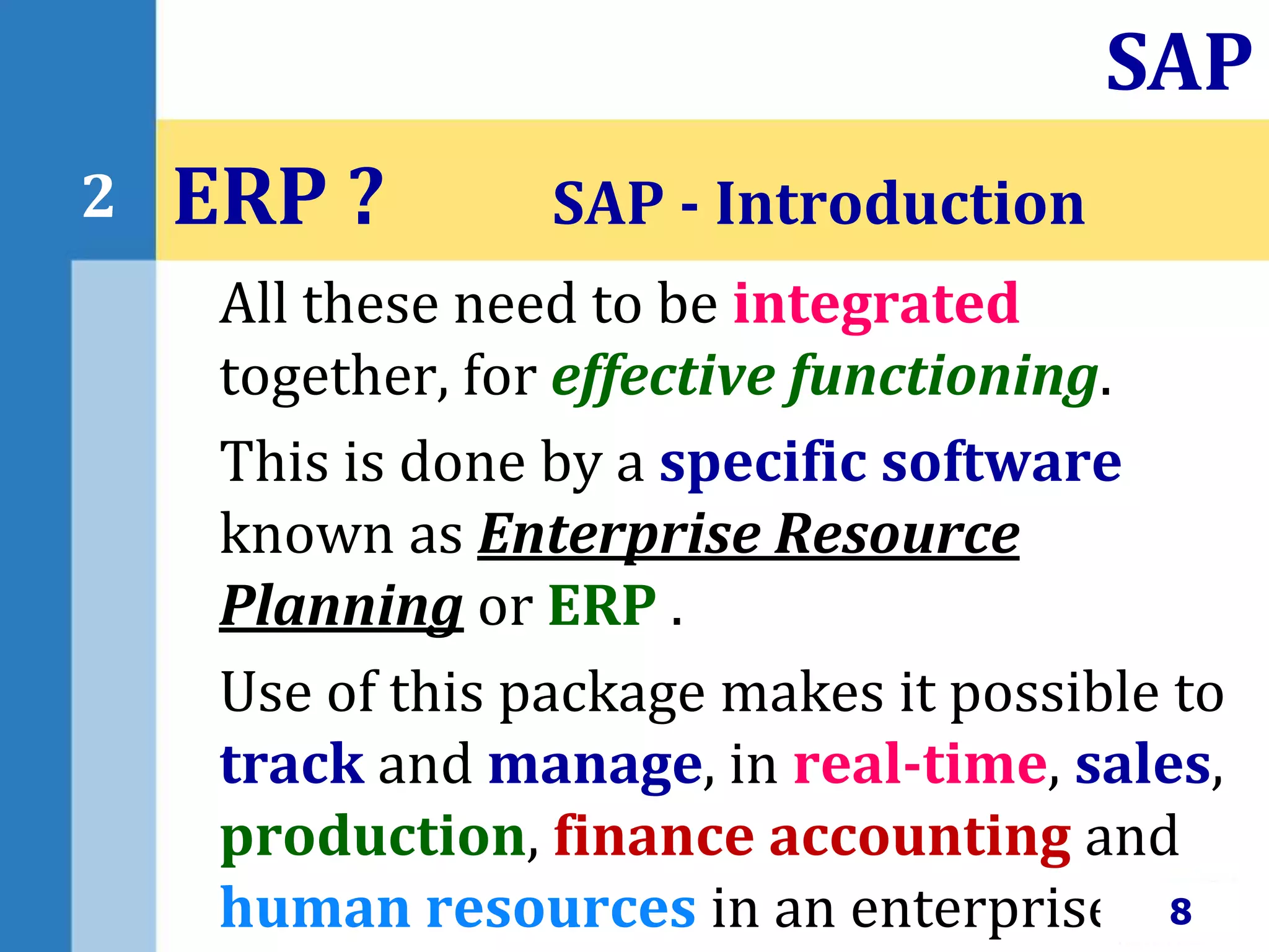 All these need to be integrated
together, for effective functioning.
This is done by a specific software
known as Enterprise Resource
Planning or ERP .
Use of this package makes it possible to
track and manage, in real-time, sales,
production, finance accounting and
human resources in an enterprise.
ERP ? SAP - Introduction
8
SAP
2
 