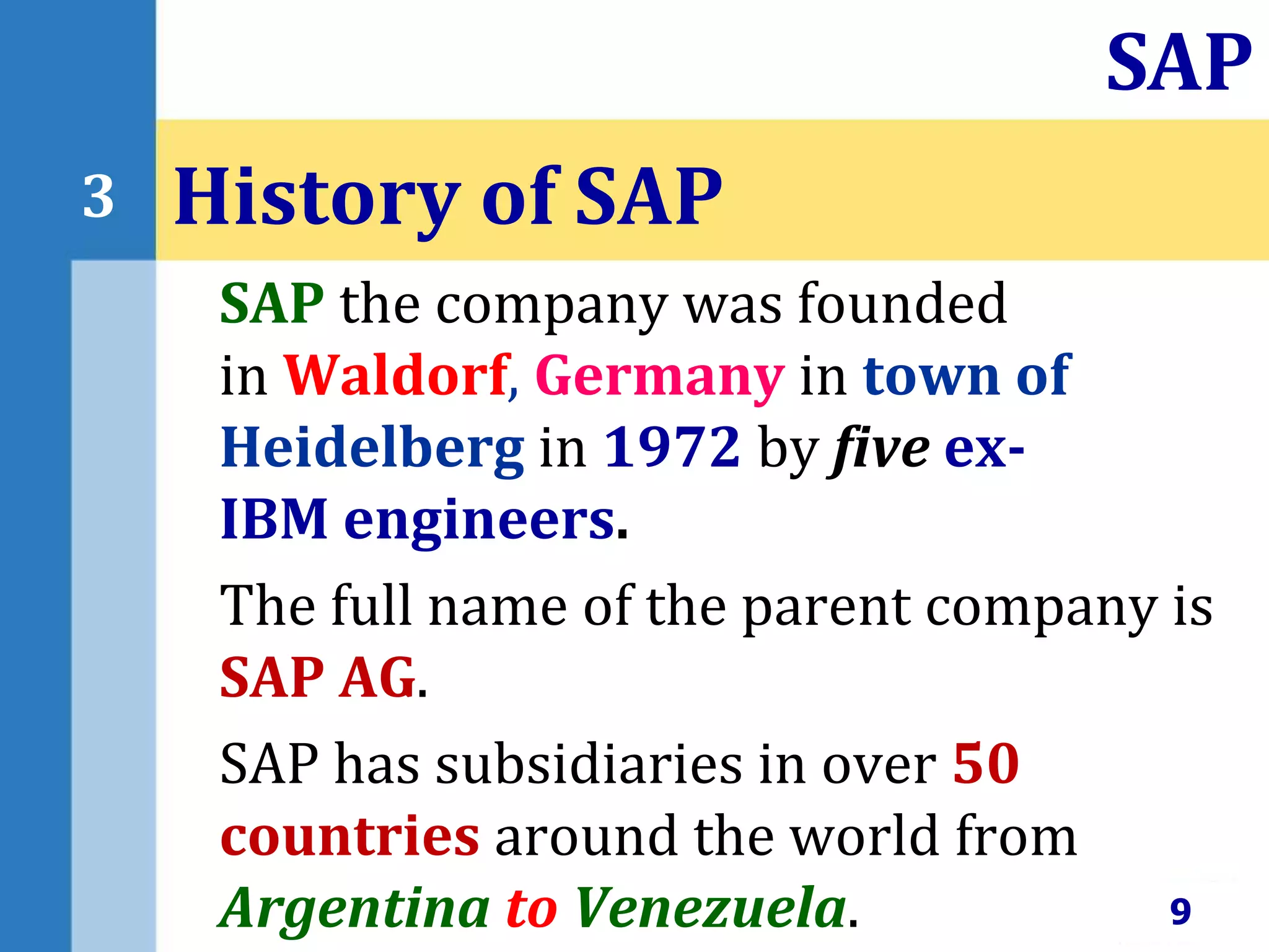 SAP the company was founded
in Waldorf, Germany in town of
Heidelberg in 1972 by five ex-
IBM engineers.
The full name of the parent company is
SAP AG.
SAP has subsidiaries in over 50
countries around the world from
Argentina to Venezuela.
History of SAP
9
SAP
3
 