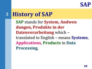 SAP stands for System, Andwen
dungen, Produkte in der
Datenverarbeitung which –
translated to English – means Systems,
Applications, Products in Data
Processing.
History of SAP
10
SAP
3
 