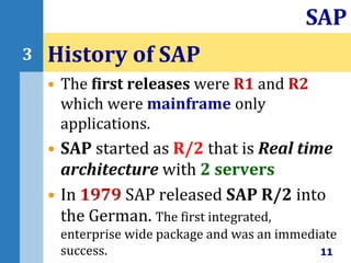 • The first releases were R1 and R2
which were mainframe only
applications.
• SAP started as R/2 that is Real time
architecture with 2 servers
• In 1979 SAP released SAP R/2 into
the German. The first integrated,
enterprise wide package and was an immediate
success.
History of SAP
11
SAP
3
 