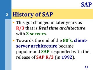 • This got changed in later years as
R/3 that is Real time architecture
with 3 servers.
• Towards the end of the 80′s, client-
server architecture became
popular and SAP responded with the
release of SAP R/3 (in 1992).
History of SAP
12
SAP
3
 