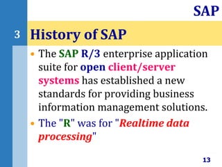 • The SAP R/3 enterprise application
suite for open client/server
systems has established a new
standards for providing business
information management solutions.
• The "R" was for "Realtime data
processing"
History of SAP
13
SAP
3
 