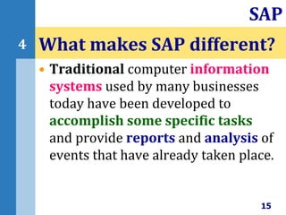 • Traditional computer information
systems used by many businesses
today have been developed to
accomplish some specific tasks
and provide reports and analysis of
events that have already taken place.
What makes SAP different?
15
SAP
4
 
