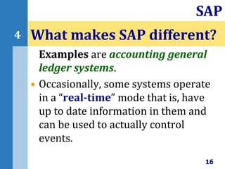 Examples are accounting general
ledger systems.
• Occasionally, some systems operate
in a “real-time” mode that is, have
up to date information in them and
can be used to actually control
events.
What makes SAP different?
16
SAP
4
 