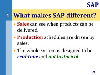• Sales can see when products can be
delivered.
• Production schedules are driven by
sales.
• The whole system is designed to be
real-time and not historical.
What makes SAP different?
19
SAP
4
 