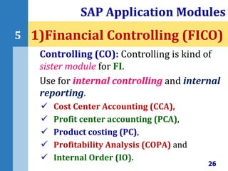Controlling (CO): Controlling is kind of
sister module for FI.
Use for internal controlling and internal
reporting.
 Cost Center Accounting (CCA),
 Profit center accounting (PCA),
 Product costing (PC),
 Profitability Analysis (COPA) and
 Internal Order (IO).
SAP Application Modules
26
5 1)Financial Controlling (FICO)
 