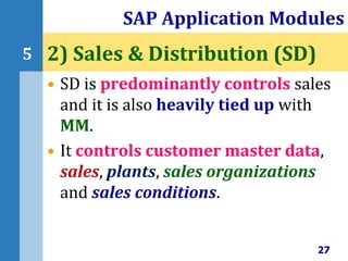 • SD is predominantly controls sales
and it is also heavily tied up with
MM.
• It controls customer master data,
sales, plants, sales organizations
and sales conditions.
SAP Application Modules
27
5 2) Sales & Distribution (SD)
 