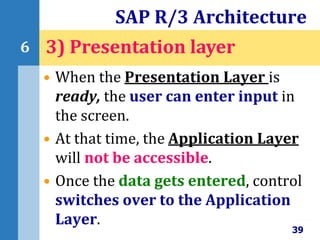 • When the Presentation Layer is
ready, the user can enter input in
the screen.
• At that time, the Application Layer
will not be accessible.
• Once the data gets entered, control
switches over to the Application
Layer.
SAP R/3 Architecture
39
6 3) Presentation layer
 