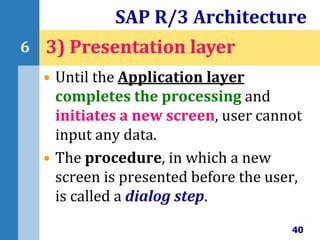 • Until the Application layer
completes the processing and
initiates a new screen, user cannot
input any data.
• The procedure, in which a new
screen is presented before the user,
is called a dialog step.
SAP R/3 Architecture
40
6 3) Presentation layer
 