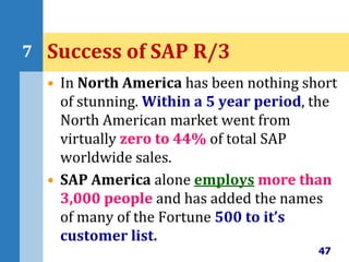 • In North America has been nothing short
of stunning. Within a 5 year period, the
North American market went from
virtually zero to 44% of total SAP
worldwide sales.
• SAP America alone employs more than
3,000 people and has added the names
of many of the Fortune 500 to it’s
customer list.
47
7 Success of SAP R/3
 