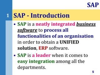 • SAP is a neatly integrated business
software to process all
functionalities of an organisation
in order to obtain a UNIFIED
solution, ERP software.
• SAP is a leader when it comes to
easy integration among all the
departments.
SAP - Introduction
5
SAP
1
 