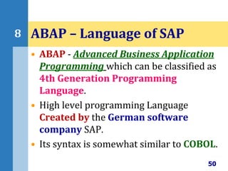 • ABAP - Advanced Business Application
Programming which can be classified as
4th Generation Programming
Language.
• High level programming Language
Created by the German software
company SAP.
• Its syntax is somewhat similar to COBOL.
50
8 ABAP – Language of SAP
 