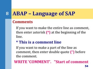 Comments
If you want to make the entire line as comment,
then enter asterisk (*) at the beginning of the
line.
* This is a comment line
If you want to make a part of the line as
comment, then enter double quote (“) before
the comment.
WRITE 'COMMENT'. "Start of comment
54
8 ABAP – Language of SAP
 