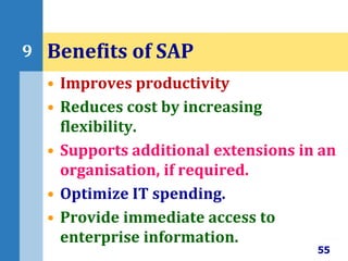 • Improves productivity
• Reduces cost by increasing
flexibility.
• Supports additional extensions in an
organisation, if required.
• Optimize IT spending.
• Provide immediate access to
enterprise information.
55
9 Benefits of SAP
 