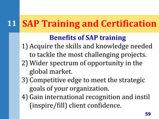59
11 SAP Training and Certification
Benefits of SAP training
1) Acquire the skills and knowledge needed
to tackle the most challenging projects.
2) Wider spectrum of opportunity in the
global market.
3) Competitive edge to meet the strategic
goals of your organization.
4) Gain international recognition and instil
(inspire/fill) client confidence.
 