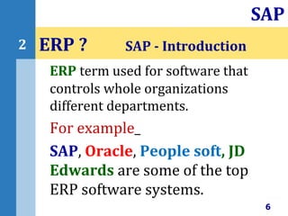 ERP term used for software that
controls whole organizations
different departments.
For example_
SAP, Oracle, People soft, JD
Edwards are some of the top
ERP software systems.
ERP ? SAP - Introduction
6
SAP
2
 