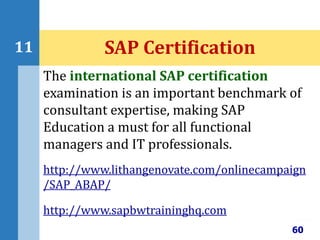 60
11 SAP Certification
The international SAP certification
examination is an important benchmark of
consultant expertise, making SAP
Education a must for all functional
managers and IT professionals.
http://www.lithangenovate.com/onlinecampaign
/SAP_ABAP/
http://www.sapbwtraininghq.com
 