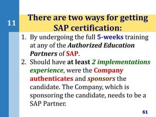 61
11
There are two ways for getting
SAP certification:
1. By undergoing the full 5-weeks training
at any of the Authorized Education
Partners of SAP.
2. Should have at least 2 implementations
experience, were the Company
authenticates and sponsors the
candidate. The Company, which is
sponsoring the candidate, needs to be a
SAP Partner.
 